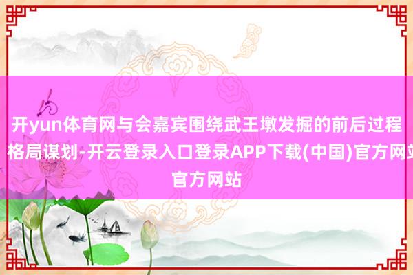 开yun体育网与会嘉宾围绕武王墩发掘的前后过程、格局谋划-开云登录入口登录APP下载(中国)官方网站