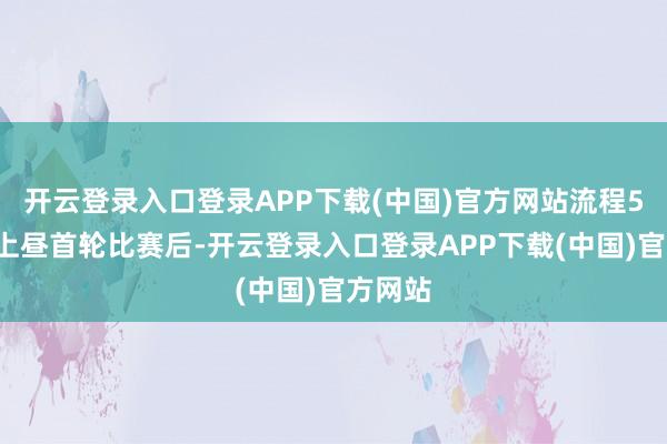 开云登录入口登录APP下载(中国)官方网站流程5月7日上昼首轮比赛后-开云登录入口登录APP下载(中国)官方网站