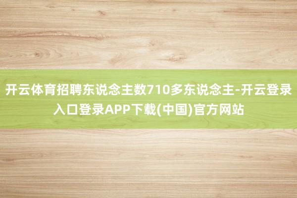 开云体育招聘东说念主数710多东说念主-开云登录入口登录APP下载(中国)官方网站