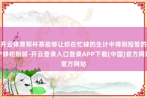开云体育那杯茶能够让你在忙碌的生计中得到短暂的宁静和削弱-开云登录入口登录APP下载(中国)官方网站