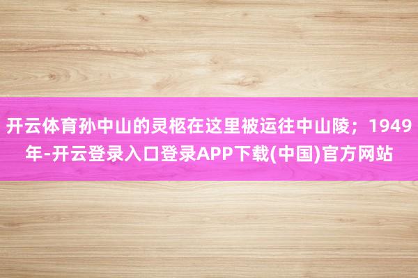 开云体育孙中山的灵柩在这里被运往中山陵；1949年-开云登录入口登录APP下载(中国)官方网站
