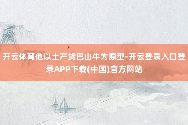 开云体育他以土产货巴山牛为原型-开云登录入口登录APP下载(中国)官方网站