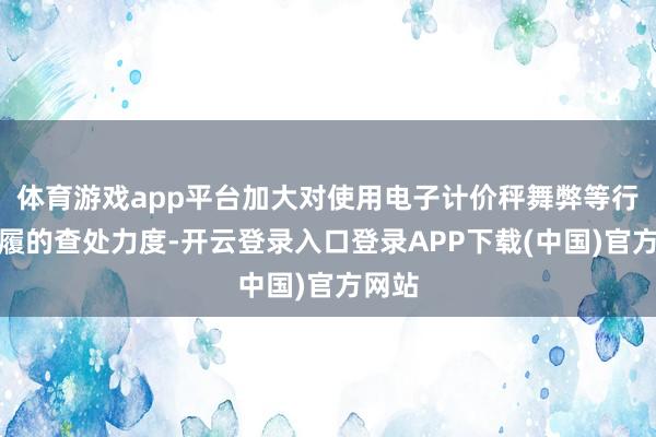 体育游戏app平台加大对使用电子计价秤舞弊等行恶步履的查处力度-开云登录入口登录APP下载(中国)官方网站