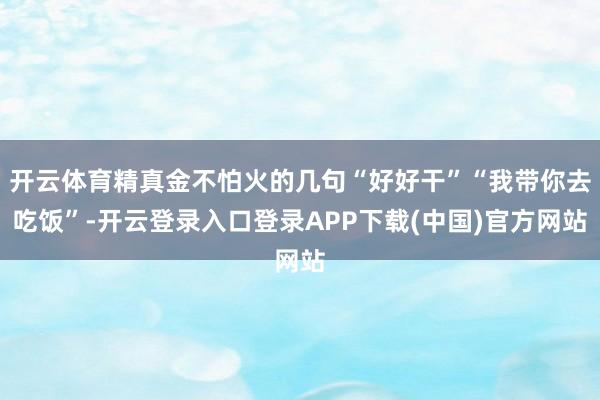 开云体育精真金不怕火的几句“好好干”“我带你去吃饭”-开云登录入口登录APP下载(中国)官方网站