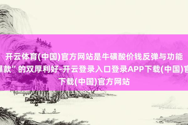 开云体育(中国)官方网站是牛磺酸价钱反弹与功能饮料“爆款”的双厚利好-开云登录入口登录APP下载(中国)官方网站
