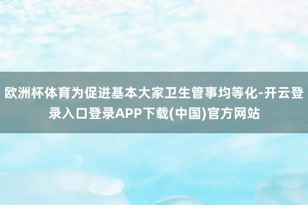 欧洲杯体育为促进基本大家卫生管事均等化-开云登录入口登录APP下载(中国)官方网站