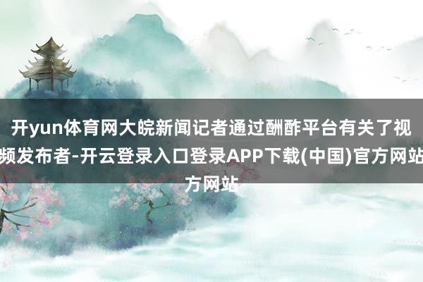 开yun体育网大皖新闻记者通过酬酢平台有关了视频发布者-开云登录入口登录APP下载(中国)官方网站