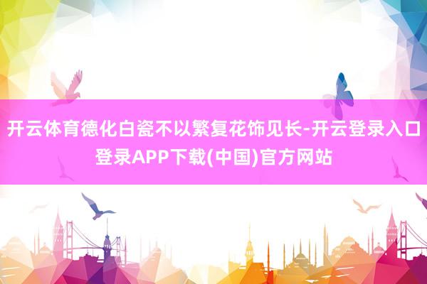 开云体育德化白瓷不以繁复花饰见长-开云登录入口登录APP下载(中国)官方网站