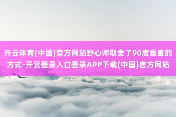 开云体育(中国)官方网站野心师取舍了90度垂直的方式-开云登录入口登录APP下载(中国)官方网站