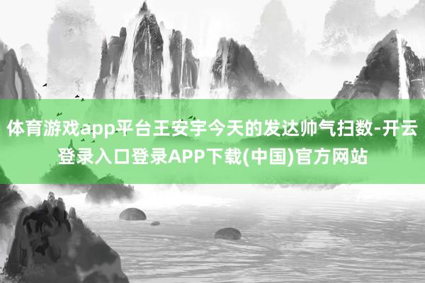 体育游戏app平台王安宇今天的发达帅气扫数-开云登录入口登录APP下载(中国)官方网站