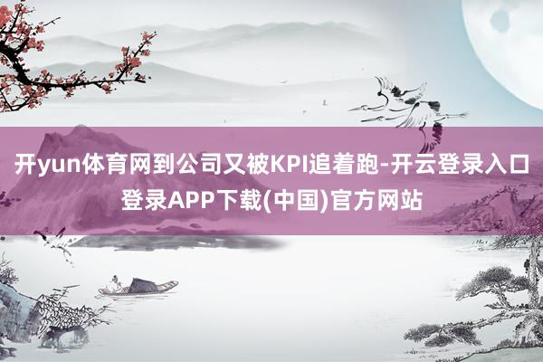 开yun体育网到公司又被KPI追着跑-开云登录入口登录APP下载(中国)官方网站