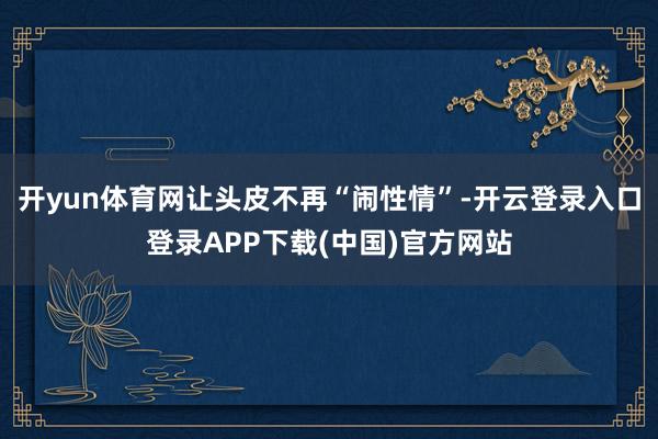 开yun体育网让头皮不再“闹性情”-开云登录入口登录APP下载(中国)官方网站