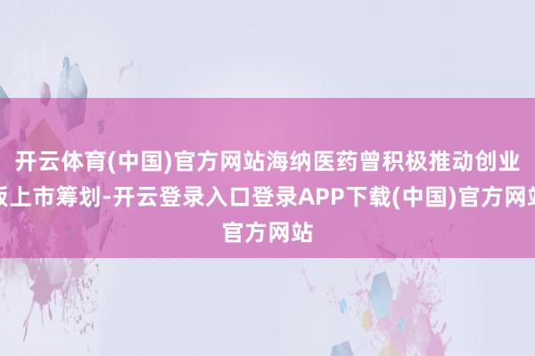 开云体育(中国)官方网站海纳医药曾积极推动创业板上市筹划-开云登录入口登录APP下载(中国)官方网站