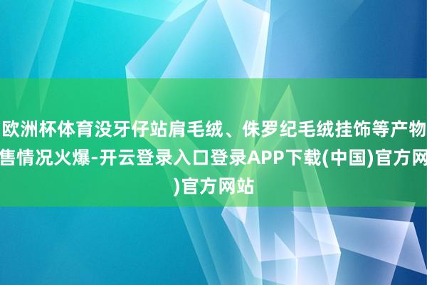 欧洲杯体育没牙仔站肩毛绒、侏罗纪毛绒挂饰等产物销售情况火爆-开云登录入口登录APP下载(中国)官方网站