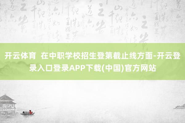 开云体育  在中职学校招生登第截止线方面-开云登录入口登录APP下载(中国)官方网站