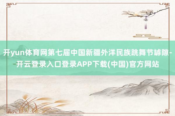 开yun体育网第七届中国新疆外洋民族跳舞节罅隙-开云登录入口登录APP下载(中国)官方网站