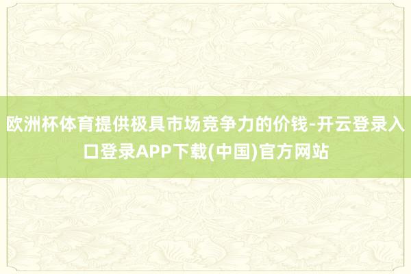 欧洲杯体育提供极具市场竞争力的价钱-开云登录入口登录APP下载(中国)官方网站