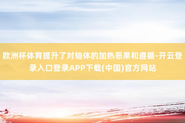 欧洲杯体育提升了对轴体的加热恶果和遵循-开云登录入口登录APP下载(中国)官方网站