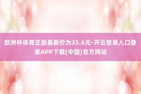 欧洲杯体育正股最新价为35.6元-开云登录入口登录APP下载(中国)官方网站