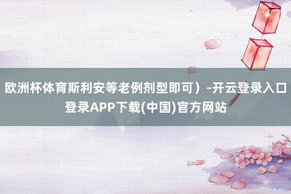 欧洲杯体育斯利安等老例剂型即可）-开云登录入口登录APP下载(中国)官方网站