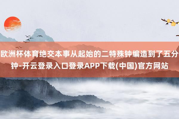 欧洲杯体育绝交本事从起始的二特殊钟编造到了五分钟-开云登录入口登录APP下载(中国)官方网站