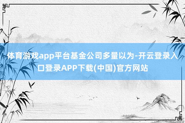 体育游戏app平台　　基金公司多量以为-开云登录入口登录APP下载(中国)官方网站