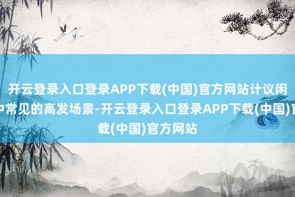开云登录入口登录APP下载(中国)官方网站计议闲居生计中常见的高发场景-开云登录入口登录APP下载(中国)官方网站