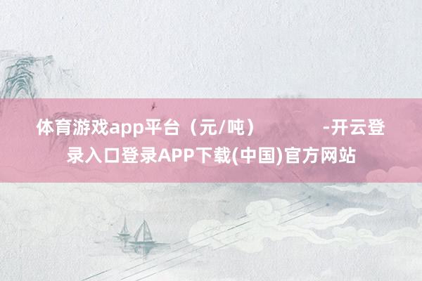 体育游戏app平台(元/吨)            -开云登录入口登录APP下载(中国)官方网站