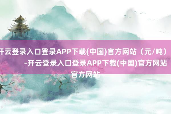 开云登录入口登录APP下载(中国)官方网站（元/吨）            -开云登录入口登录APP下载(中国)官方网站