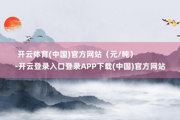 开云体育(中国)官方网站（元/吨）            -开云登录入口登录APP下载(中国)官方网站