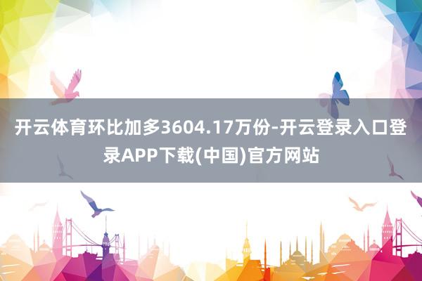 开云体育环比加多3604.17万份-开云登录入口登录APP下载(中国)官方网站