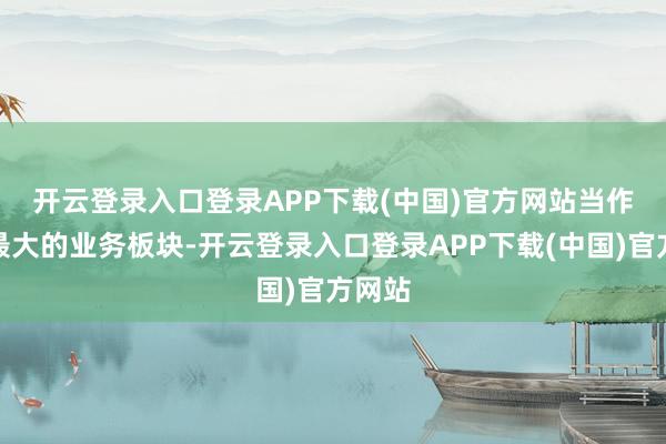 开云登录入口登录APP下载(中国)官方网站  当作公司最大的业务板块-开云登录入口登录APP下载(中国)官方网站