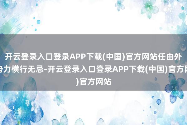 开云登录入口登录APP下载(中国)官方网站任由外部势力横行无忌-开云登录入口登录APP下载(中国)官方网站