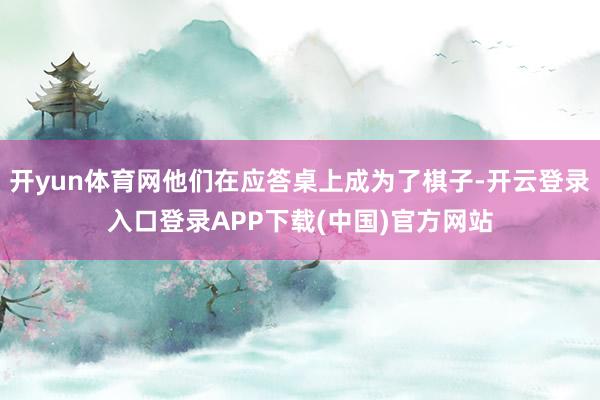 开yun体育网他们在应答桌上成为了棋子-开云登录入口登录APP下载(中国)官方网站