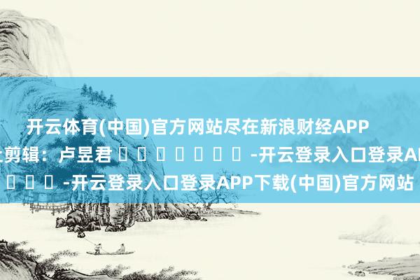 开云体育(中国)官方网站尽在新浪财经APP            						牵扯剪辑:卢昱君 							-开云登录入口登录APP下载(中国)官方网站