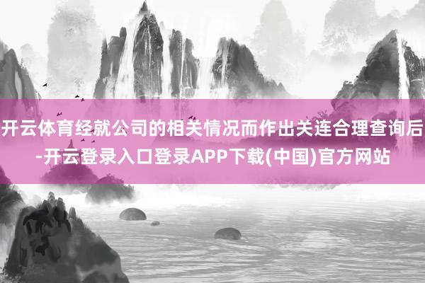 开云体育经就公司的相关情况而作出关连合理查询后-开云登录入口登录APP下载(中国)官方网站
