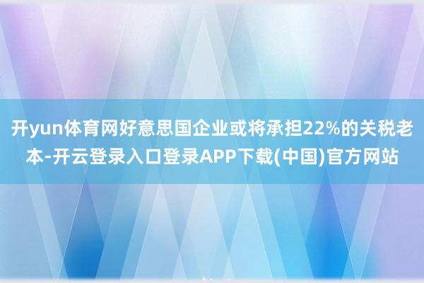 开yun体育网好意思国企业或将承担22%的关税老本-开云登录入口登录APP下载(中国)官方网站