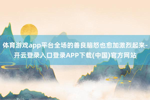 体育游戏app平台全场的善良脑怒也愈加激烈起来-开云登录入口登录APP下载(中国)官方网站