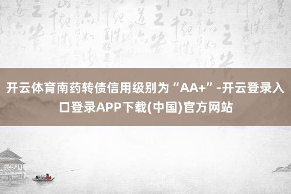 开云体育南药转债信用级别为“AA+”-开云登录入口登录APP下载(中国)官方网站
