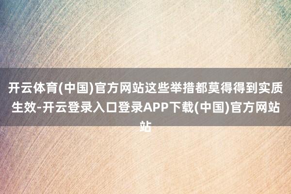 开云体育(中国)官方网站这些举措都莫得得到实质生效-开云登录入口登录APP下载(中国)官方网站