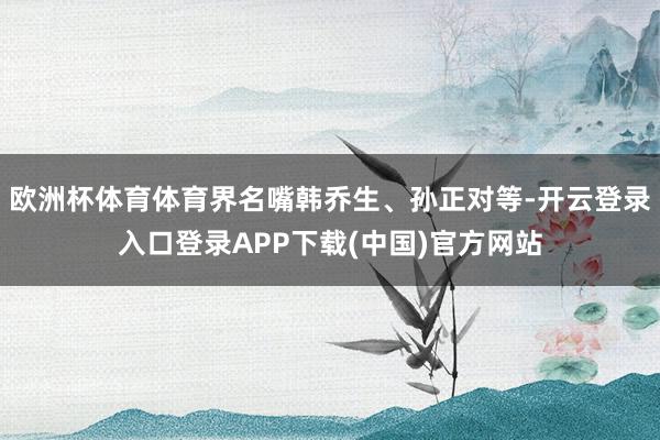 欧洲杯体育体育界名嘴韩乔生、孙正对等-开云登录入口登录APP下载(中国)官方网站