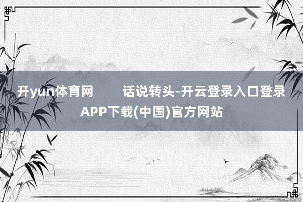 开yun体育网        话说转头-开云登录入口登录APP下载(中国)官方网站