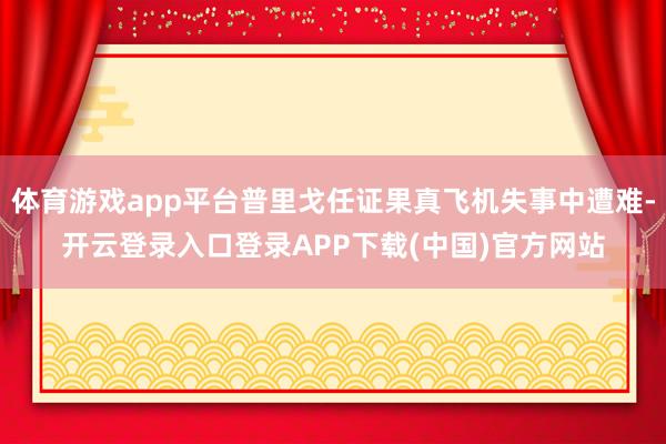 体育游戏app平台普里戈任证果真飞机失事中遭难-开云登录入口登录APP下载(中国)官方网站