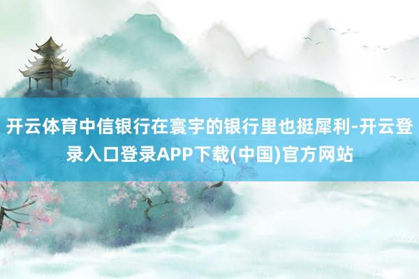 开云体育中信银行在寰宇的银行里也挺犀利-开云登录入口登录APP下载(中国)官方网站