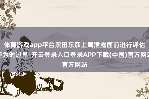 体育游戏app平台黑田东彦上周泄露面前进行评估还为时过早-开云登录入口登录APP下载(中国)官方网站