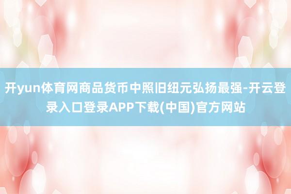 开yun体育网商品货币中照旧纽元弘扬最强-开云登录入口登录APP下载(中国)官方网站