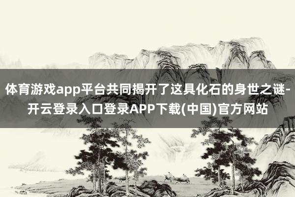 体育游戏app平台共同揭开了这具化石的身世之谜-开云登录入口登录APP下载(中国)官方网站