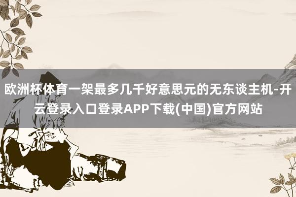 欧洲杯体育一架最多几千好意思元的无东谈主机-开云登录入口登录APP下载(中国)官方网站
