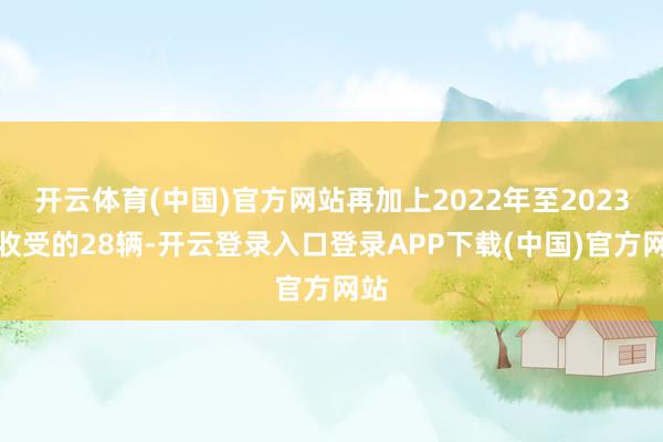 开云体育(中国)官方网站再加上2022年至2023年收受的28辆-开云登录入口登录APP下载(中国)官方网站