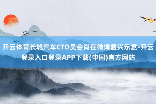 开云体育长城汽车CTO吴会肖在微博复兴示意-开云登录入口登录APP下载(中国)官方网站